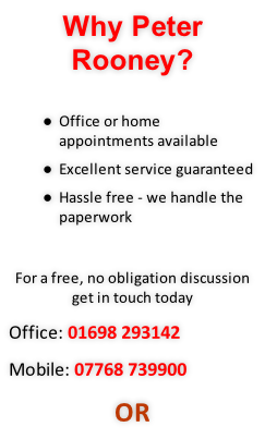 Why Peter Rooney?  Office or home appointments available Excellent service guaranteed Hassle free - we handle the paperwork  For a free, no obligation discussion get in touch today Office: 01698 293142 Mobile: 07768 739900 OR